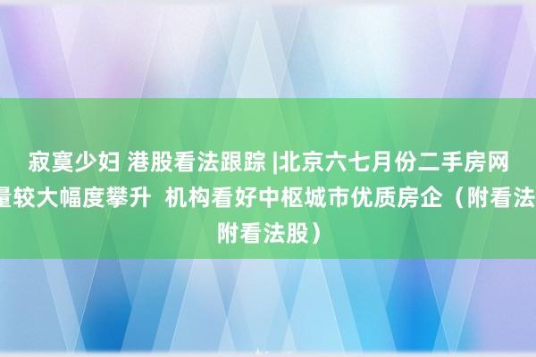 寂寞少妇 港股看法跟踪 |北京六七月份二手房网签量较大幅度攀升  机构看好中枢城市优质房企（附看法股）