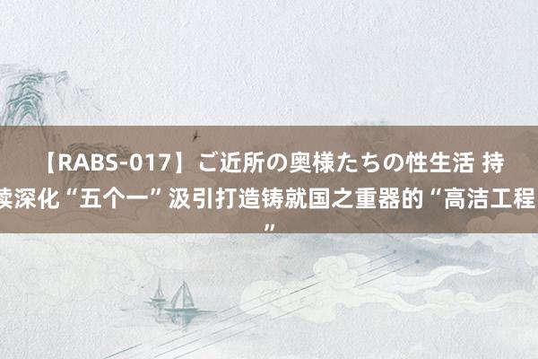 【RABS-017】ご近所の奥様たちの性生活 持续深化“五个一”汲引打造铸就国之重器的“高洁工程”