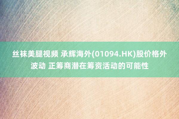 丝袜美腿视频 承辉海外(01094.HK)股价格外波动 正筹商潜在筹资活动的可能性