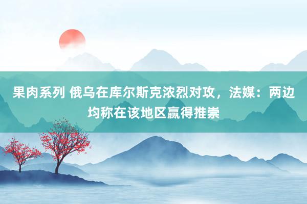 果肉系列 俄乌在库尔斯克浓烈对攻，法媒：两边均称在该地区赢得推崇