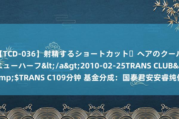 【TCD-036】射精するショートカット・ヘアのクールビューティ・ニューハーフ</a>2010-02-25TRANS CLUB&$TRANS C109分钟 基金分成：国泰君安安睿纯债债券基金8月21日分成