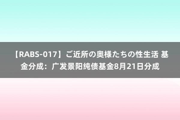 【RABS-017】ご近所の奥様たちの性生活 基金分成：广发景阳纯债基金8月21日分成