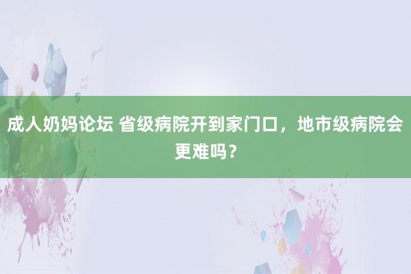 成人奶妈论坛 省级病院开到家门口，地市级病院会更难吗？