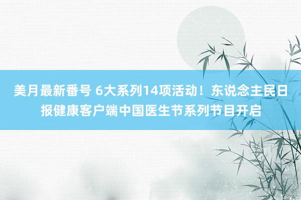 美月最新番号 6大系列14项活动！东说念主民日报健康客户端中国医生节系列节目开启