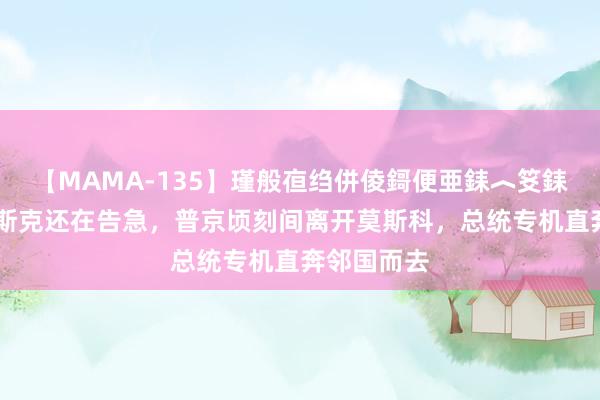 【MAMA-135】瑾般亱绉併倰鎶便亜銇︿笅銇曘亜 库尔斯克还在告急，普京顷刻间离开莫斯科，总统专机直奔邻国而去