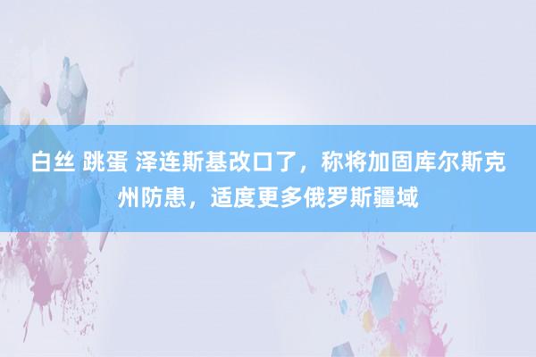 白丝 跳蛋 泽连斯基改口了，称将加固库尔斯克州防患，适度更多俄罗斯疆域