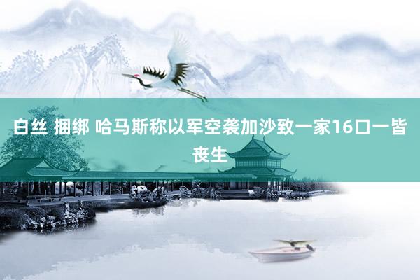 白丝 捆绑 哈马斯称以军空袭加沙致一家16口一皆丧生