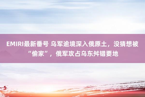 EMIRI最新番号 乌军逾境深入俄原土，没猜想被“偷家”，俄军攻占乌东舛错要地