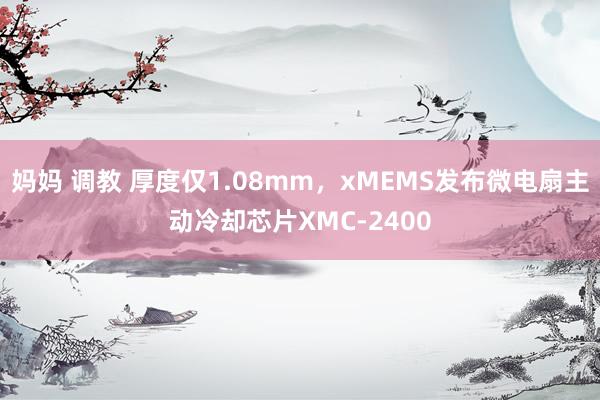 妈妈 调教 厚度仅1.08mm，xMEMS发布微电扇主动冷却芯片XMC-2400