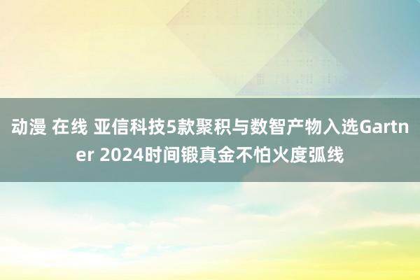 动漫 在线 亚信科技5款聚积与数智产物入选Gartner 2024时间锻真金不怕火度弧线