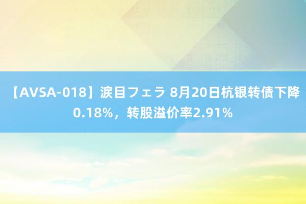 【AVSA-018】涙目フェラ 8月20日杭银转债下降0.18%，转股溢价率2.91%