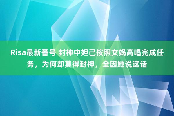 Risa最新番号 封神中妲己按照女娲高唱完成任务，为何却莫得封神，全因她说这话