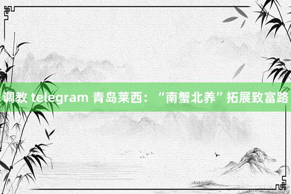 调教 telegram 青岛莱西：“南蟹北养”拓展致富路