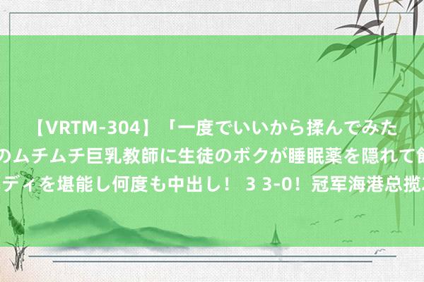 【VRTM-304】「一度でいいから揉んでみたい！」はち切れんばかりのムチムチ巨乳教師に生徒のボクが睡眠薬を隠れて飲ませて、夢の豊満ボディを堪能し何度も中出し！ 3 3-0！冠军海港总揽2大赛事，武磊+奥斯卡将诞生王朝，亚冠需说明