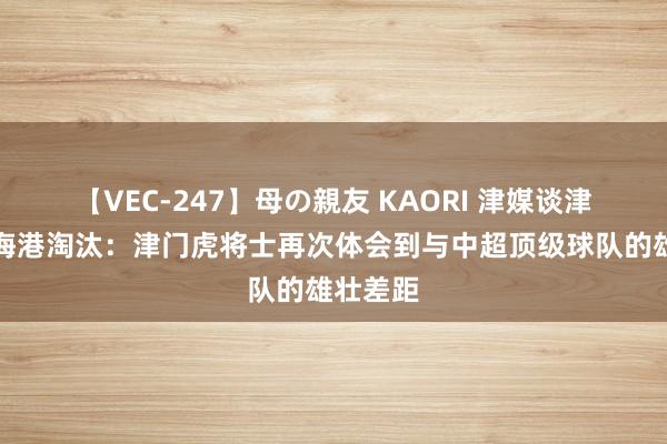 【VEC-247】母の親友 KAORI 津媒谈津门虎被海港淘汰：津门虎将士再次体会到与中超顶级球队的雄壮差距