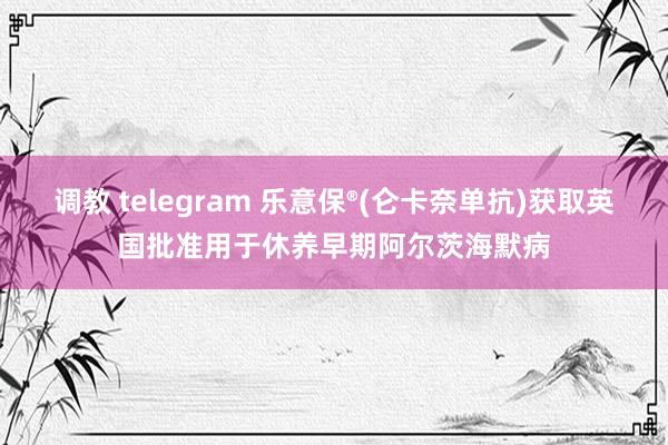 调教 telegram 乐意保®(仑卡奈单抗)获取英国批准用于休养早期阿尔茨海默病