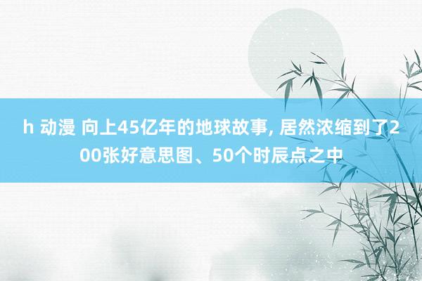 h 动漫 向上45亿年的地球故事， 居然浓缩到了200张好意思图、50个时辰点之中