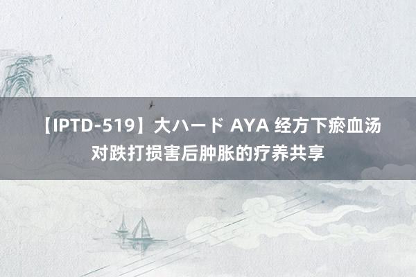 【IPTD-519】大ハード AYA 经方下瘀血汤对跌打损害后肿胀的疗养共享