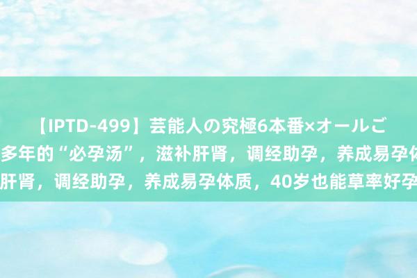 【IPTD-499】芸能人の究極6本番×オールごっくん AYA 老中医用了多年的“必孕汤”，滋补肝肾，调经助孕，养成易孕体质，40岁也能草率好孕