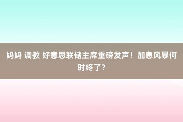 妈妈 调教 好意思联储主席重磅发声！加息风暴何时终了？