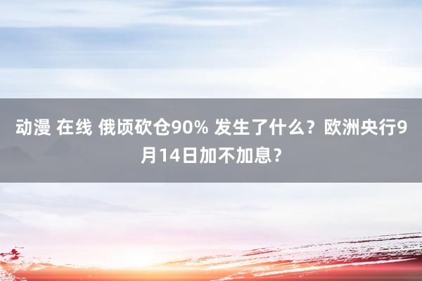 动漫 在线 俄顷砍仓90% 发生了什么？欧洲央行9月14日加不加息？