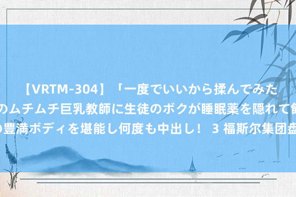 【VRTM-304】「一度でいいから揉んでみたい！」はち切れんばかりのムチムチ巨乳教師に生徒のボクが睡眠薬を隠れて飲ませて、夢の豊満ボディを堪能し何度も中出し！ 3 福斯尔集团盘中异动 股价大跌5.08%报1.22好意思元