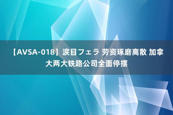 【AVSA-018】涙目フェラ 劳资琢磨离散 加拿大两大铁路公司全面停摆