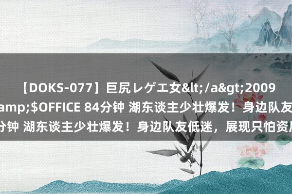 【DOKS-077】巨尻レゲエ女</a>2009-05-01OFFICE K’S&$OFFICE 84分钟 湖东谈主少壮爆发！身边队友低迷，展现只怕资质！