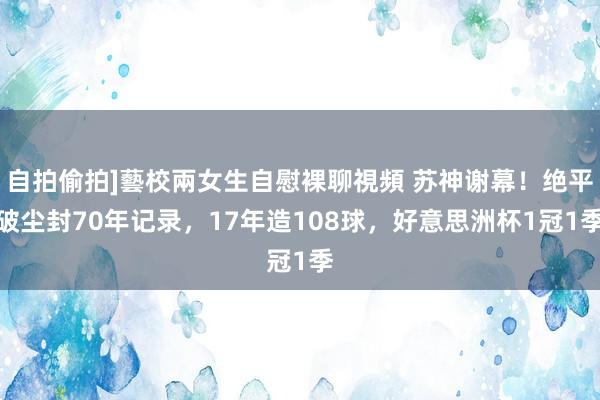 自拍偷拍]藝校兩女生自慰裸聊視頻 苏神谢幕！绝平破尘封70年记录，17年造108球，好意思洲杯1冠1季