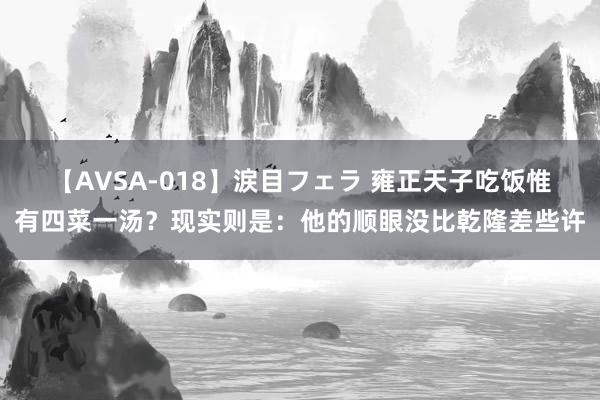 【AVSA-018】涙目フェラ 雍正天子吃饭惟有四菜一汤？现实则是：他的顺眼没比乾隆差些许