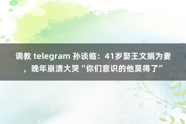 调教 telegram 孙谈临：41岁娶王文娟为妻，晚年崩溃大哭“你们意识的他莫得了”