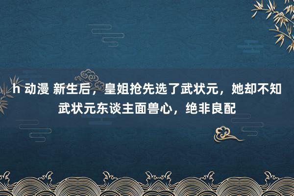 h 动漫 新生后，皇姐抢先选了武状元，她却不知武状元东谈主面兽心，绝非良配