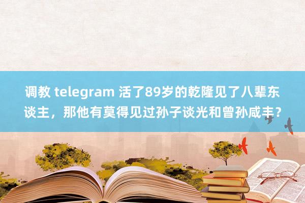 调教 telegram 活了89岁的乾隆见了八辈东谈主，那他有莫得见过孙子谈光和曾孙咸丰？