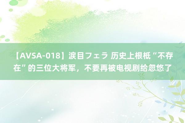 【AVSA-018】涙目フェラ 历史上根柢“不存在”的三位大将军，不要再被电视剧给忽悠了