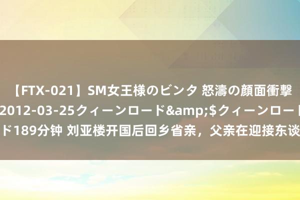 【FTX-021】SM女王様のビンタ 怒濤の顔面衝撃3時間</a>2012-03-25クィーンロード&$クィーンロード189分钟 刘亚楼开国后回乡省亲，父亲在迎接东谈主群中热泪盈眶：你终于转头了