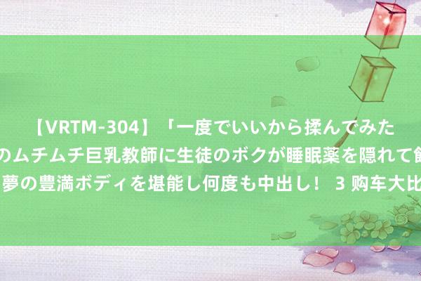 【VRTM-304】「一度でいいから揉んでみたい！」はち切れんばかりのムチムチ巨乳教師に生徒のボクが睡眠薬を隠れて飲ませて、夢の豊満ボディを堪能し何度も中出し！ 3 购车大比拼：油车VS电车，恒久资本谁更低？