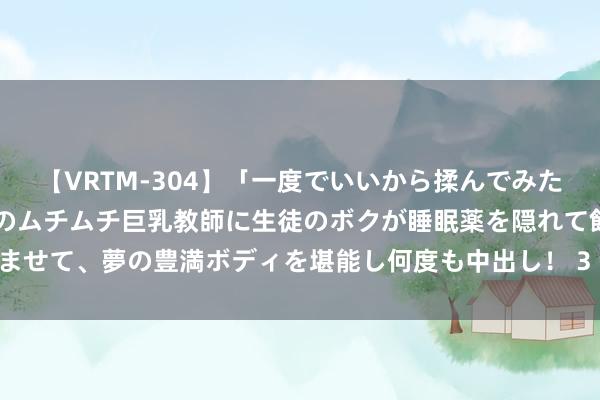 【VRTM-304】「一度でいいから揉んでみたい！」はち切れんばかりのムチムチ巨乳教師に生徒のボクが睡眠薬を隠れて飲ませて、夢の豊満ボディを堪能し何度も中出し！ 3 了解后光历史 彰显后生担当