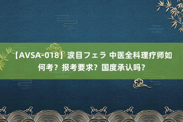 【AVSA-018】涙目フェラ 中医全科理疗师如何考？报考要求？国度承认吗？