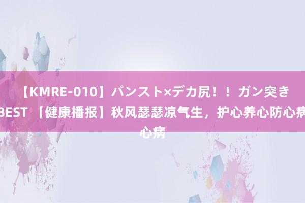 【KMRE-010】パンスト×デカ尻！！ガン突きBEST 【健康播报】秋风瑟瑟凉气生，护心养心防心病