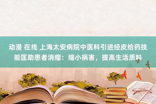 动漫 在线 上海太安病院中医科引进经皮给药技能匡助患者消瘤：缩小祸害，提高生活质料