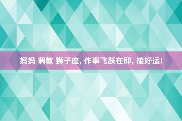 妈妈 调教 狮子座， 作事飞跃在即， 接好运!