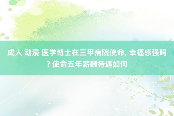 成人 动漫 医学博士在三甲病院使命， 幸福感强吗? 使命五年薪酬待遇如何