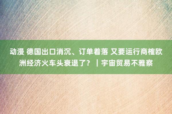 动漫 德国出口消沉、订单着落 又要运行商榷欧洲经济火车头衰退了？｜宇宙贸易不雅察