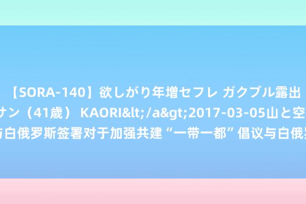 【SORA-140】欲しがり年増セフレ ガクブル露出SEX かおりサン（41歳） KAORI</a>2017-03-05山と空&$131分钟 中国与白俄罗斯签署对于加强共建“一带一都”倡议与白俄罗斯社会经济可握续发展国度策略对接的配合筹划