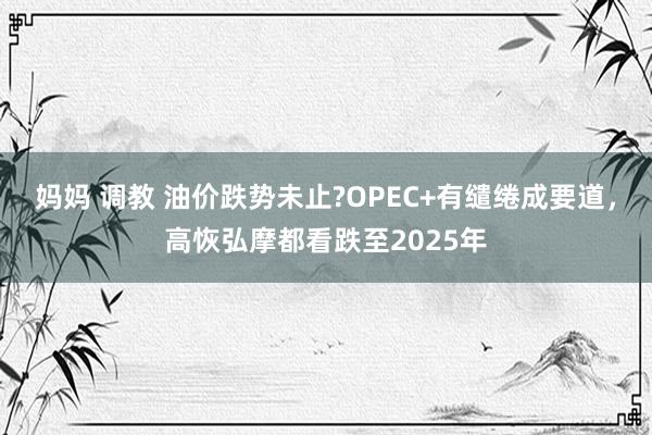 妈妈 调教 油价跌势未止?OPEC+有缱绻成要道，高恢弘摩都看跌至2025年