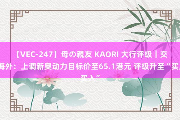 【VEC-247】母の親友 KAORI 大行评级｜交银海外：上调新奥动力目标价至65.1港元 评级升至“买入”