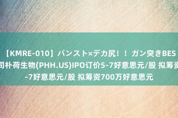 【KMRE-010】パンスト×デカ尻！！ガン突きBEST 中国护肤品公司朴荷生物(PHH.US)IPO订价5-7好意思元/股 拟筹资700万好意思元