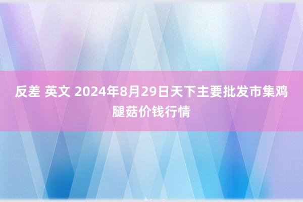 反差 英文 2024年8月29日天下主要批发市集鸡腿菇价钱行情