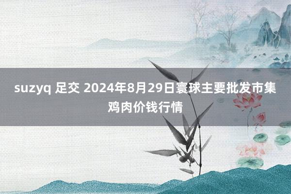 suzyq 足交 2024年8月29日寰球主要批发市集鸡肉价钱行情