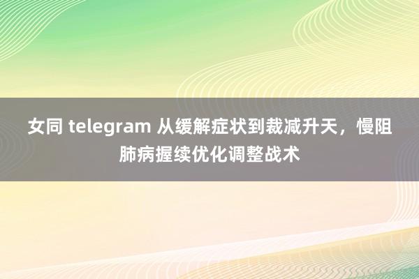 女同 telegram 从缓解症状到裁减升天，慢阻肺病握续优化调整战术